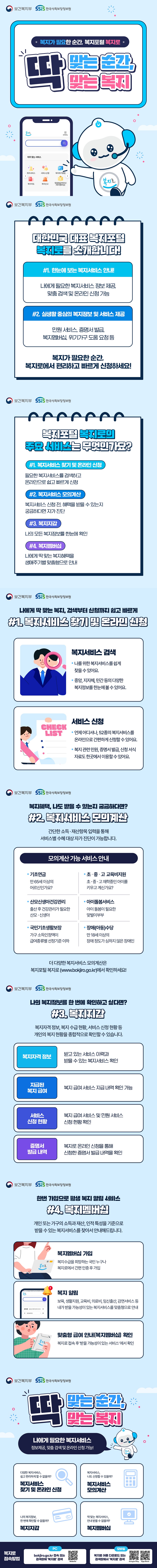 복지가 필요한 순간, 복지포털 복지로 딱 맞는 순간, 딱 맞는 복지 보건복지부 한국사회보장정보원 대한민국 대표 복지포털 복지로를 소개합니다! 1. 한눈에 보는 복지서비스 안내! 나에게 필요한 복지서비스 정보 제공, 맞춤 검색 및 온라인 신청 가능 2. 실생활 중심의 복지정보 및 서비스 제공 민원 서비스, 증명서 발급, 복지멤버십, 위기가구 도움 요청 등 복지가 필요한 순간, 복지로에서 편리하고 빠르게 신청하세요! 복지포털 복지로의 주요 서비스는 무엇인가요? 1. 복지서비스 찾기 및 온라인 신청 필요한 복지서비스를 검색하고 온라인으로 쉽고 빠르게 신청 2. 복지서비스 모의계산 복지서비스 신청 전, 혜택을 받을 수 있는지 궁금하다면 자가 진단 3. 복지지갑 나의 모든 복지정보를 한눈에 확인 4. 복지멤버십 나에게 딱 맞는 복지혜택을 생애주기별 맞춤형으로 안내 나에게 딱 맞는 복지, 검색부터 신청까지 쉽고 빠르게 1. 복지서비스 찾기 및 온라인 신청 복지서비스 검색 나를 위한 복지서비스를 쉽게 찾을 수 있어요. 중앙, 지자체, 민간 등의 다양한 복지정보를 한눈에 볼 수 있어요. 서비스 신청 언제 어디서나, 52종의 복지서비스를 온라인으로 간편하게 신청할 수 있어요. 복지 관련 민원, 증명서 발급, 신청 서식 자료도 한곳에서 이용할 수 있어요. 복지혜택, 나도 받을 수 있는지 궁금하다면? 2. 복지서비스 모의계산 간단한 소득 재산항목 입력을 통해 서비스별 수혜 대상 자가 진단이 가능합니다. 모의계산 가능 서비스 안내 기초연금 만 65세 이상의 어르신인가요? 산모신생아건강관리 출산 후 건강관리가 필요한 산모 신생아 국민기초생활보장 가구 소득인정액이 급여종류별 선정기준 이하 초 중 고 교육비 지원 초 중 고 재학중인 아이를 키우고 계신가요? 아이돌봄서비스 아이 돌봄이 필요한 맞벌이부부 장애(아동)수당 만 18세 이상의 장애 정도가 심하지 않은 장애인 더 다양한 복지서비스 모의계산은 복지포털 복지로(www.bokjiro.go.kr)에서 확인하세요! 나의 복지정보를 한 번에 확인하고 싶다면? 3. 복지지갑 복지가격 정보, 복지 수급 현황, 서비스 신청 현황 등 개인의 복지 현황을 종합적으로 확인할 수 있습니다. 복지자격 정보 받고 있는 서비스 이력과 받을 수 있는 복지서비스 확인 지급된 복지 급여 복지 급여 서비스 지급 내역 확인 가능 서비스 신청 현황 복지 급여 서비스 및 민원 서비스 신청 현황 확인 증명서 발급 내역 복지로 온라인 신청을 통해 신청한 증명서 발급 내역을 확인 한번 가입으로 평생 복지 알림 서비스 4. 복지멤버십 개인 또는 가구의 소득과 재산, 인적 특성을 기준으로 받을 수 있는 복지서비스를 찾아서 안내해드립니다. 복지멤버십 가입 복지수급을 희망하는 국민 누구나 복지로에서 간편 인증 후 가입 복지 알림 보육, 생활지원, 교육비, 의료비, 임신출산, 감면서비스 등 내가 받을 가능성이 있는 복지서비스를 맞춤형으로 안내 맞춤형 급여 안내(복지멤버십) 확인 복지로 접속 후 받을 가능성이 있는 서비스 에서 확인 딱 맞는 순간, 딱 맞는 복지 나에게 필요한 복지서비스 정보제공, 맞춤 검색 및 온라인 신청 가능! 다양한 복지서비스, 쉽고 편리하게 할 수 없을까? 복지서비스 찾기 및 온라인 신청 복지서비스, 나도 신청할 수 있을까? 복지서비스 모의계산 나의 복지정보, 한번에 확인할 수 없을까? 복지지갑 딱 맞는 복지서비스, 안내 받을 수 없을까? 복지멤버십 복지로 접속방법 pc bokjiro.go.kr 접속 또는 검색창에 복지로 검색 모바일 복지로 어플 다운로드 또는 검색창에서 복지로 검색